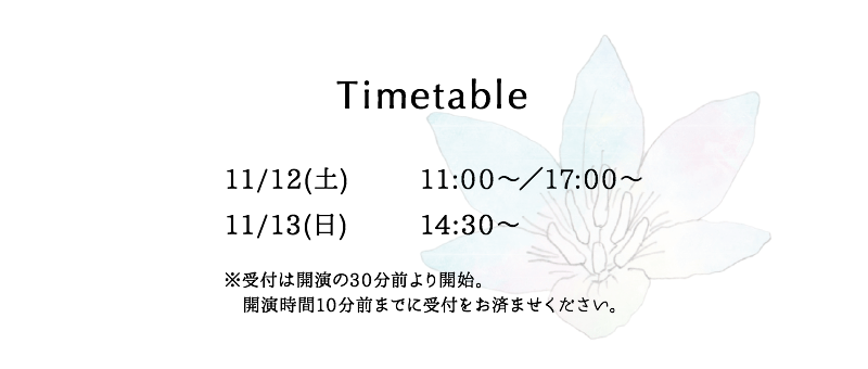 Timetable／11/12(土)：11:00〜／17:00〜　11/13(日)：14:30〜　※受付は開演の30分前より開始。開演時間10分前までに受付をお済ませください。
